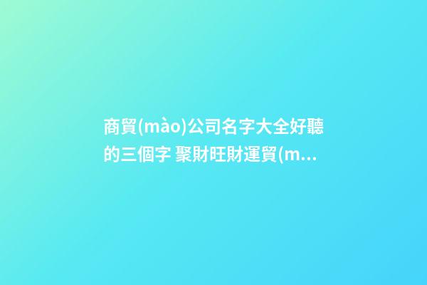 商貿(mào)公司名字大全好聽的三個字 聚財旺財運貿(mào)易公司名字,起名之家